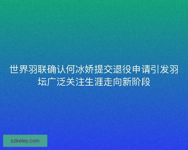 世界羽联确认何冰娇提交退役申请引发羽坛广泛关注生涯走向新阶段