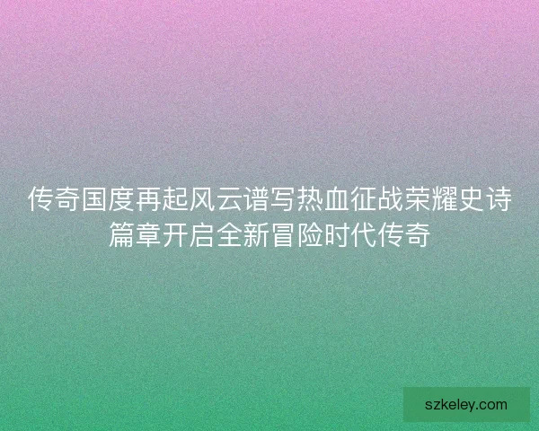 传奇国度再起风云谱写热血征战荣耀史诗篇章开启全新冒险时代传奇