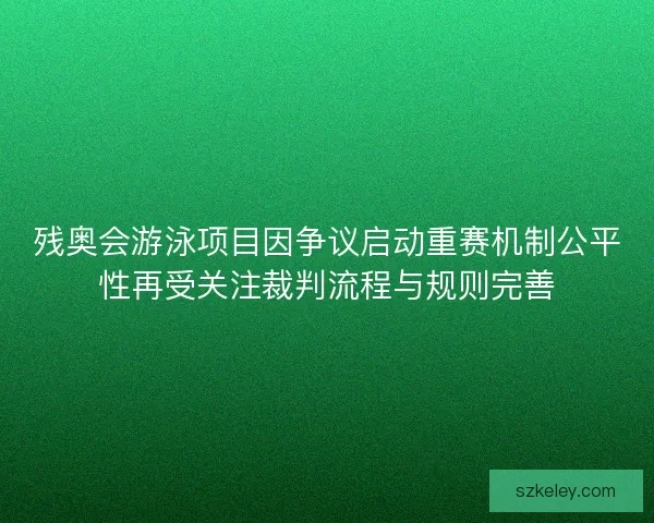 残奥会游泳项目因争议启动重赛机制公平性再受关注裁判流程与规则完善