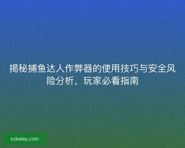 揭秘捕鱼达人作弊器的使用技巧与安全风险分析，玩家必看指南