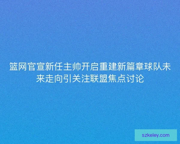 篮网官宣新任主帅开启重建新篇章球队未来走向引关注联盟焦点讨论