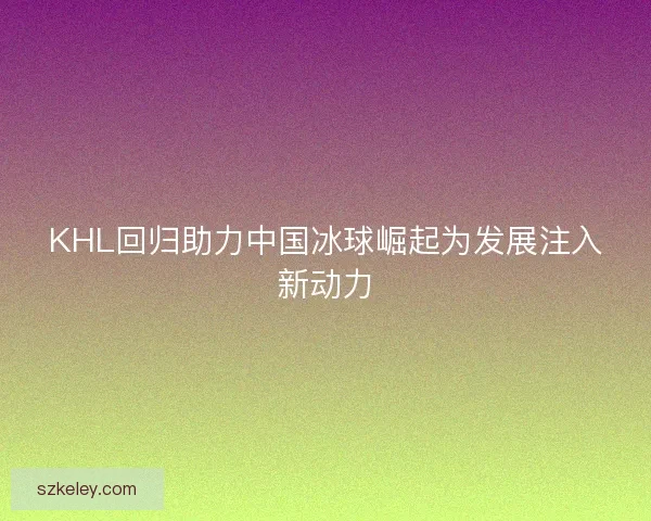 KHL回归助力中国冰球崛起为发展注入新动力