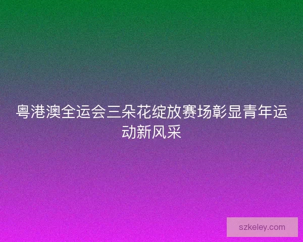 粤港澳全运会三朵花绽放赛场彰显青年运动新风采