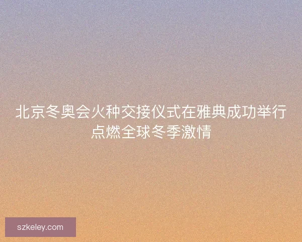 北京冬奥会火种交接仪式在雅典成功举行点燃全球冬季激情