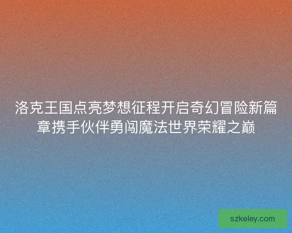 洛克王国点亮梦想征程开启奇幻冒险新篇章携手伙伴勇闯魔法世界荣耀之巅