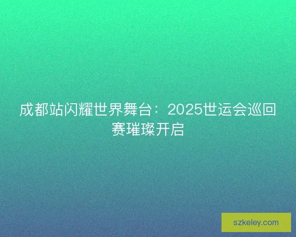 成都站闪耀世界舞台：2025世运会巡回赛璀璨开启