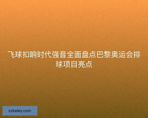 飞球扣响时代强音全面盘点巴黎奥运会排球项目亮点