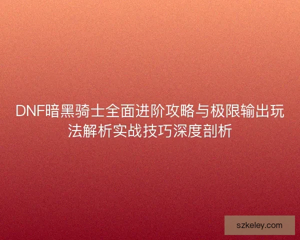 DNF暗黑骑士全面进阶攻略与极限输出玩法解析实战技巧深度剖析