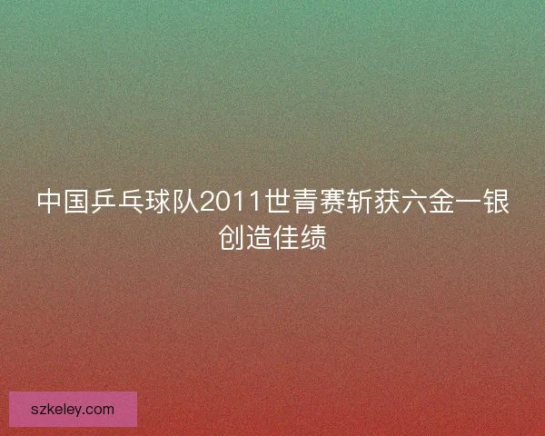 中国乒乓球队2011世青赛斩获六金一银创造佳绩