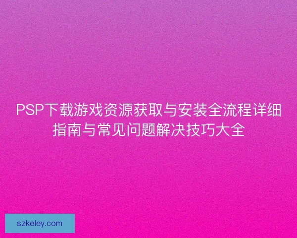 PSP下载游戏资源获取与安装全流程详细指南与常见问题解决技巧大全