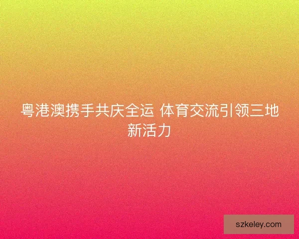 粤港澳携手共庆全运 体育交流引领三地新活力