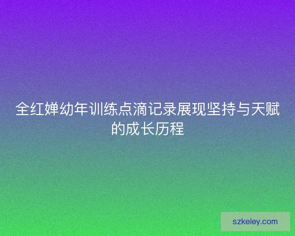 全红婵幼年训练点滴记录展现坚持与天赋的成长历程