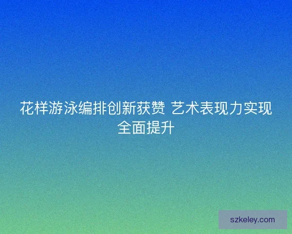 花样游泳编排创新获赞 艺术表现力实现全面提升