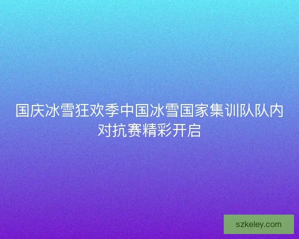 国庆冰雪狂欢季中国冰雪国家集训队队内对抗赛精彩开启