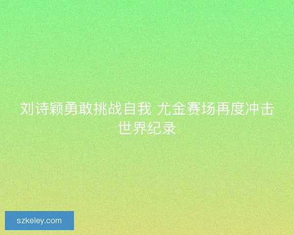 刘诗颖勇敢挑战自我 尤金赛场再度冲击世界纪录